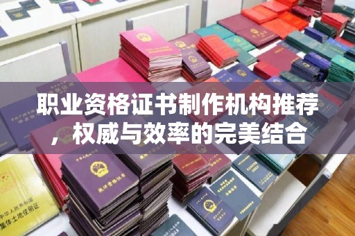 沅陵职业资格证书制作机构推荐，权威与效率的完美结合