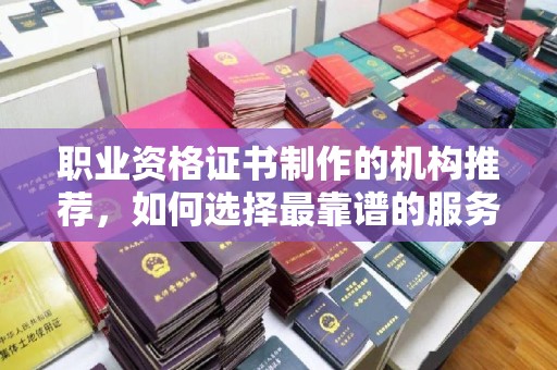 沅陵职业资格证书制作的机构推荐，如何选择最靠谱的服务商？